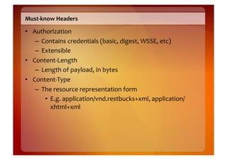 Must-­‐know	
  Headers	
  

•  Authorization	
  
    –  Contains	
  credentials	
  (basic,	
  digest,	
  WSSE,	
  etc)	
  
    –  Extensible	
  
•  Content-­‐Length	
  
    –  Length	
  of	
  payload,	
  in	
  bytes	
  
•  Content-­‐Type	
  
    –  The	
  resource	
  representation	
  form	
  
        •  E.g.	
  application/vnd.restbucks+xml,	
  application/
           xhtml+xml	
  
 