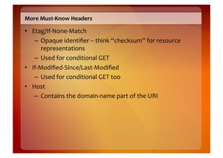 More	
  Must-­‐Know	
  Headers	
  

•  Etag/If-­‐None-­‐Match	
  
    –  Opaque	
  identiﬁer	
  –	
  think	
  “checksum”	
  for	
  resource	
  
         representations	
  
    –  Used	
  for	
  conditional	
  GET	
  
•  If-­‐Modiﬁed-­‐Since/Last-­‐Modiﬁed	
  
    –  Used	
  for	
  conditional	
  GET	
  too	
  
•  Host	
  
    –  Contains	
  the	
  domain-­‐name	
  part	
  of	
  the	
  URI	
  
 