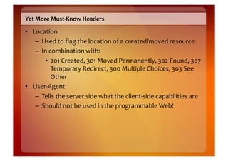 Yet	
  More	
  Must-­‐Know	
  Headers	
  

•  Location	
  
    –  Used	
  to	
  ﬂag	
  the	
  location	
  of	
  a	
  created/moved	
  resource	
  
    –  In	
  combination	
  with:	
  
         •  201	
  Created,	
  301	
  Moved	
  Permanently,	
  302	
  Found,	
  307	
  
              Temporary	
  Redirect,	
  300	
  Multiple	
  Choices,	
  303	
  See	
  
              Other	
  
•  User-­‐Agent	
  
    –  Tells	
  the	
  server	
  side	
  what	
  the	
  client-­‐side	
  capabilities	
  are	
  
    –  Should	
  not	
  be	
  used	
  in	
  the	
  programmable	
  Web!	
  
 