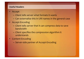 Useful	
  Headers	
  

•  Accept	
  
    –  Client	
  tells	
  server	
  what	
  formats	
  it	
  wants	
  
    –  Can	
  externalise	
  this	
  in	
  URI	
  names	
  in	
  the	
  general	
  case	
  
•  Accept-­‐Encoding	
  
    –  Client	
  tells	
  server	
  that	
  it	
  can	
  compress	
  data	
  to	
  save	
  
       bandwidth	
  
    –  Client	
  speciﬁes	
  the	
  compression	
  algorithm	
  it	
  
       understands	
  
•  Content-­‐Encoding	
  
    –  Server-­‐side	
  partner	
  of	
  Accept-­‐Encoding	
  
 