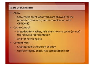 More	
  Useful	
  Headers	
  

•  Allow	
  
    –  Server	
  tells	
  client	
  what	
  verbs	
  are	
  allowed	
  for	
  the	
  
       requested	
  resource	
  (used	
  in	
  combination	
  with	
  
       OPTIONS)	
  
•  Cache-­‐Control	
  
    –  Metadata	
  for	
  caches,	
  tells	
  them	
  how	
  to	
  cache	
  (or	
  not)	
  
       the	
  resource	
  representation	
  
    –  And	
  for	
  how	
  long	
  etc.	
  
•  Content-­‐MD5	
  
    –  Cryptographic	
  checksum	
  of	
  body	
  
    –  Useful	
  integrity	
  check,	
  has	
  computation	
  cost	
  
 