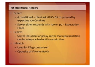 Yet	
  More	
  Useful	
  Headers	
  

•  Expect	
  
    –  A	
  conditional	
  –	
  client	
  asks	
  if	
  it’s	
  OK	
  to	
  proceed	
  by	
  
         expecting	
  100-­‐Continue	
  
    –  Server	
  either	
  responds	
  with	
  100	
  or	
  417	
  –	
  Expectation	
  
         Failed	
  	
  
•  Expires	
  
    –  Server	
  tells	
  client	
  or	
  proxy	
  server	
  that	
  representation	
  
         can	
  be	
  safely	
  cached	
  until	
  a	
  certain	
  time	
  
•  If-­‐Match	
  
    –  Used	
  for	
  ETag	
  comparison	
  
    –  Opposite	
  of	
  If-­‐None-­‐Match	
  
 