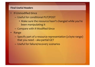 Final	
  Useful	
  Headers	
  

•  If-­‐Unmodiﬁed-­‐Since	
  
    –  Useful	
  for	
  conditional	
  PUT/POST	
  
          •  Make	
  sure	
  the	
  resource	
  hasn’t	
  changed	
  while	
  you’re	
  
             been	
  manipulating	
  it	
  
    –  Compare	
  with	
  If-­‐Modiﬁed-­‐Since	
  
•  Range	
  
    –  Specify	
  part	
  of	
  a	
  resource	
  representation	
  (a	
  byte	
  range)	
  
         that	
  you	
  need	
  –	
  aka	
  partial	
  GET	
  
    –  Useful	
  for	
  failure/recovery	
  scenarios	
  
 