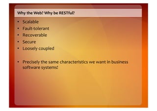 Why	
  the	
  Web?	
  Why	
  be	
  RESTful?	
  

•    Scalable	
  
•    Fault-­‐tolerant	
  
•    Recoverable	
  
•    Secure	
  
•    Loosely	
  coupled	
  

•  Precisely	
  the	
  same	
  characteristics	
  we	
  want	
  in	
  business	
  
   software	
  systems!	
  
 