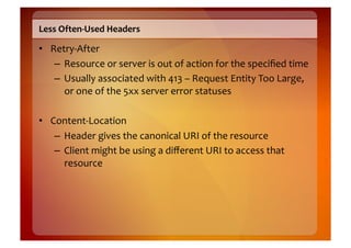 Less	
  Often-­‐Used	
  Headers	
  

•  Retry-­‐After	
  
    –  Resource	
  or	
  server	
  is	
  out	
  of	
  action	
  for	
  the	
  speciﬁed	
  time	
  
    –  Usually	
  associated	
  with	
  413	
  –	
  Request	
  Entity	
  Too	
  Large,	
  
       or	
  one	
  of	
  the	
  5xx	
  server	
  error	
  statuses	
  

•  Content-­‐Location	
  
    –  Header	
  gives	
  the	
  canonical	
  URI	
  of	
  the	
  resource	
  
    –  Client	
  might	
  be	
  using	
  a	
  diﬀerent	
  URI	
  to	
  access	
  that	
  
       resource	
  
 