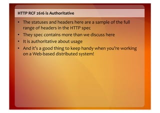 HTTP	
  RCF	
  2616	
  is	
  Authoritative	
  

•  The	
  statuses	
  and	
  headers	
  here	
  are	
  a	
  sample	
  of	
  the	
  full	
  
   range	
  of	
  headers	
  in	
  the	
  HTTP	
  spec	
  
•  They	
  spec	
  contains	
  more	
  than	
  we	
  discuss	
  here	
  
•  It	
  is	
  authoritative	
  about	
  usage	
  
•  And	
  it’s	
  a	
  good	
  thing	
  to	
  keep	
  handy	
  when	
  you’re	
  working	
  
   on	
  a	
  Web-­‐based	
  distributed	
  system!	
  
 