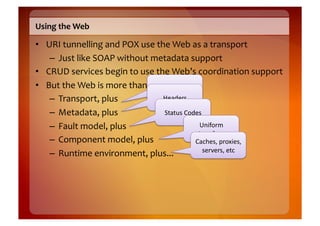 Using	
  the	
  Web	
  

•  URI	
  tunnelling	
  and	
  POX	
  use	
  the	
  Web	
  as	
  a	
  transport	
  
    –  Just	
  like	
  SOAP	
  without	
  metadata	
  support	
  
•  CRUD	
  services	
  begin	
  to	
  use	
  the	
  Web’s	
  coordination	
  support	
  
•  But	
  the	
  Web	
  is	
  more	
  than	
  transport	
  
                                                   HTTP	
  
    –  Transport,	
  plus	
                      Headers	
  

    –  Metadata,	
  plus	
                        Status	
  Codes	
  
    –  Fault	
  model,	
  plus	
                                 Uniform	
  
                                                                Interface	
  
    –  Component	
  model,	
  plus	
                           Caches,	
  proxies,	
  
                                                                   servers,	
  etc	
  
    –  Runtime	
  environment,	
  plus...	
  
 