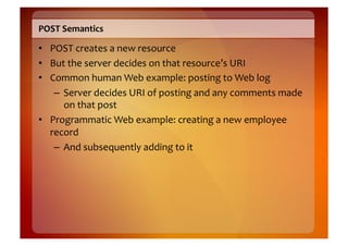 POST	
  Semantics	
  

•  POST	
  creates	
  a	
  new	
  resource	
  
•  But	
  the	
  server	
  decides	
  on	
  that	
  resource’s	
  URI	
  
•  Common	
  human	
  Web	
  example:	
  posting	
  to	
  Web	
  log	
  
    –  Server	
  decides	
  URI	
  of	
  posting	
  and	
  any	
  comments	
  made	
  
       on	
  that	
  post	
  
•  Programmatic	
  Web	
  example:	
  creating	
  a	
  new	
  employee	
  
   record	
  
    –  And	
  subsequently	
  adding	
  to	
  it	
  
 