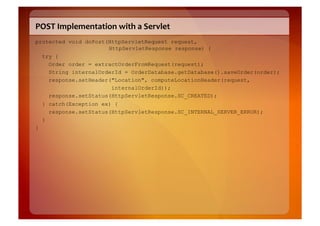 POST	
  Implementation	
  with	
  a	
  Servlet	
  
protected void doPost(HttpServletRequest request,
                      HttpServletResponse response) {
  try {
    Order order = extractOrderFromRequest(request);
    String internalOrderId = OrderDatabase.getDatabase().saveOrder(order);
    response.setHeader("Location", computeLocationHeader(request,
                       internalOrderId));
    response.setStatus(HttpServletResponse.SC_CREATED);
    } catch(Exception ex) {
      response.setStatus(HttpServletResponse.SC_INTERNAL_SERVER_ERROR);
    }
}
 