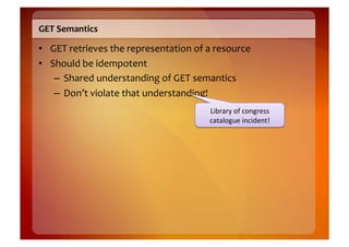GET	
  Semantics	
  

•  GET	
  retrieves	
  the	
  representation	
  of	
  a	
  resource	
  
•  Should	
  be	
  idempotent	
  
    –  Shared	
  understanding	
  of	
  GET	
  semantics	
  
    –  Don’t	
  violate	
  that	
  understanding!	
  
                                                        Library	
  of	
  congress	
  
                                                        catalogue	
  incident!	
  
 