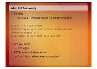When	
  GET	
  Goes	
  wrong	
  

•  Simple!	
  
    –  Just	
  404	
  –	
  the	
  resource	
  is	
  no	
  longer	
  available	
  

HTTP/1.1 404 Not Found
Content-Type: application/vnd.restbucks+xml
Content-Length: 952
Date: Sat, 20 Dec 2008 19:01:33 GMT


•  Are	
  you	
  sure?	
  
    –  GET	
  again!	
  
•  GET	
  is	
  safe	
  and	
  idempotent	
  
    –  Great	
  for	
  crash	
  recovery	
  scenarios!	
  
 
