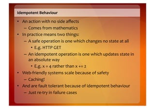 Idempotent	
  Behaviour	
  

•  An	
  action	
  with	
  no	
  side	
  aﬀects	
  
    –  Comes	
  from	
  mathematics	
  
•  In	
  practice	
  means	
  two	
  things:	
  
    –  A	
  safe	
  operation	
  is	
  one	
  which	
  changes	
  no	
  state	
  at	
  all	
  
           •  E.g.	
  HTTP	
  GET	
  
    –  An	
  idempotent	
  operation	
  is	
  one	
  which	
  updates	
  state	
  in	
  
          an	
  absolute	
  way	
  
           •  E.g.	
  x	
  =	
  4	
  rather	
  than	
  x	
  +=	
  2	
  
•  Web-­‐friendly	
  systems	
  scale	
  because	
  of	
  safety	
  
    –  Caching!	
  
•  And	
  are	
  fault	
  tolerant	
  because	
  of	
  idempotent	
  behaviour	
  
    –  Just	
  re-­‐try	
  in	
  failure	
  cases	
  
 