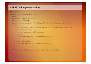 GET	
  JAX-­‐RS	
  Implementation	
  
@Path("/")
public class OrderingService {
  @GET
  @Produces("application/xml")
  @Path("/{orderId}")
  public String getOrder(@PathParam("orderId") String orderId) {
      try {
        Order order = OrderDatabase.getDatabase().getOrder(orderId);
        if (order != null) {
          return xstream.toXML(order);
        } else {
          throw new WebApplicationException(404);
        }
      } catch (Exception e) {
        throw new WebApplicationException(500);
      }
    }
    // Remainder of implementation omitted for brevity
}
 