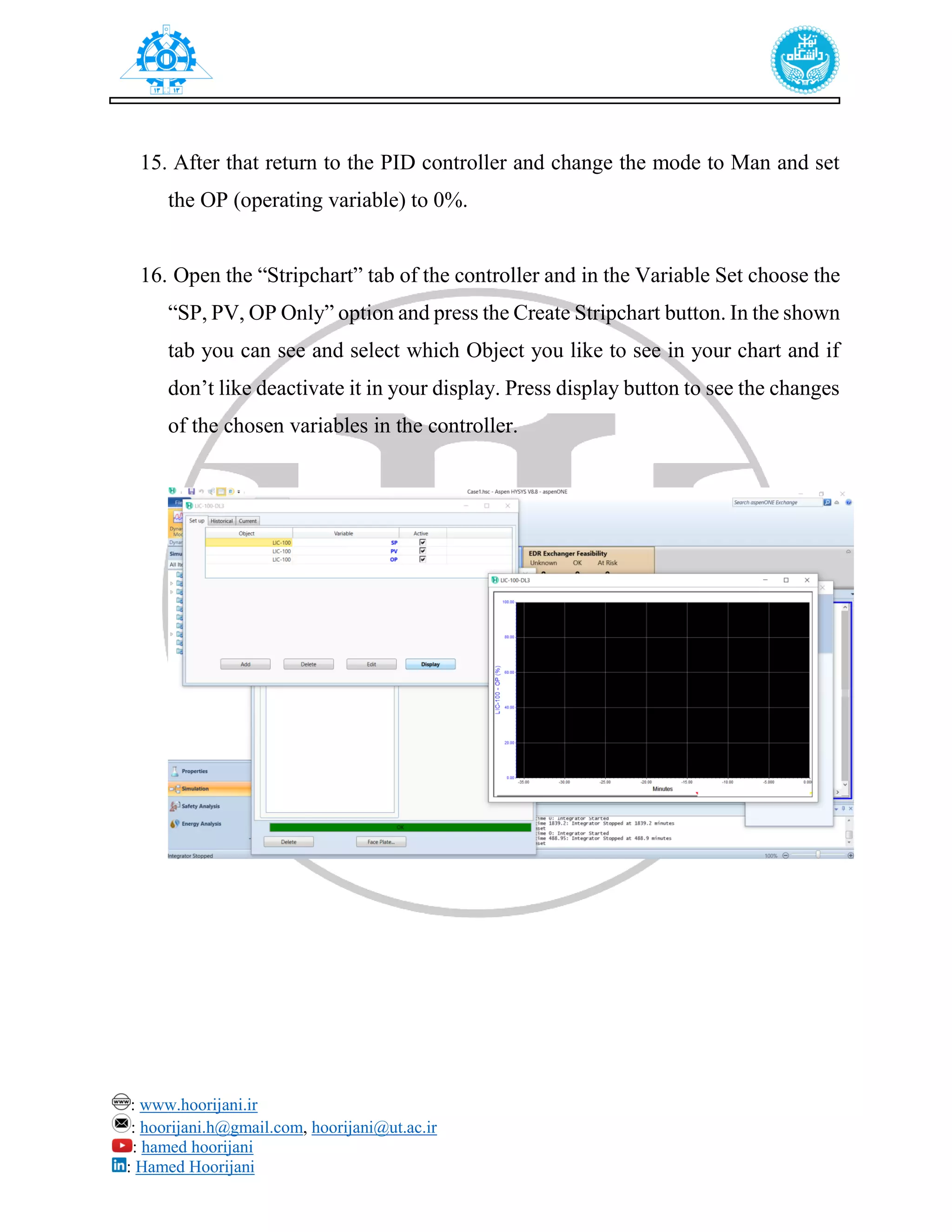 : www.hoorijani.ir
: hoorijani.h@gmail.com, hoorijani@ut.ac.ir
: hamed hoorijani
: Hamed Hoorijani
15. After that return to the PID controller and change the mode to Man and set
the OP (operating variable) to 0%.
16. Open the “Stripchart” tab of the controller and in the Variable Set choose the
“SP, PV, OP Only” option and press the Create Stripchart button. In the shown
tab you can see and select which Object you like to see in your chart and if
don’t like deactivate it in your display. Press display button to see the changes
of the chosen variables in the controller.
 