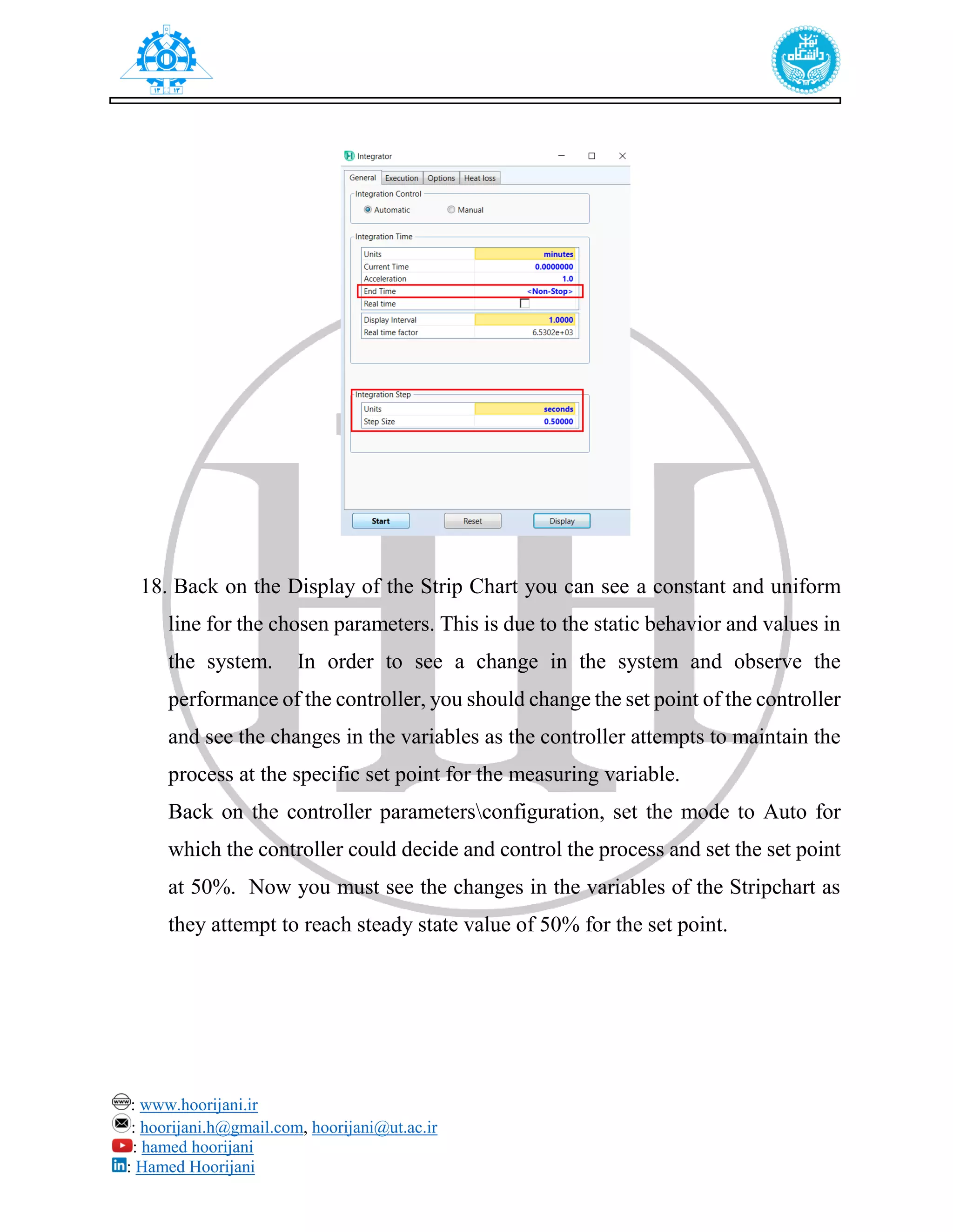 : www.hoorijani.ir
: hoorijani.h@gmail.com, hoorijani@ut.ac.ir
: hamed hoorijani
: Hamed Hoorijani
18. Back on the Display of the Strip Chart you can see a constant and uniform
line for the chosen parameters. This is due to the static behavior and values in
the system. In order to see a change in the system and observe the
performance of the controller, you should change the set point of the controller
and see the changes in the variables as the controller attempts to maintain the
process at the specific set point for the measuring variable.
Back on the controller parametersconfiguration, set the mode to Auto for
which the controller could decide and control the process and set the set point
at 50%. Now you must see the changes in the variables of the Stripchart as
they attempt to reach steady state value of 50% for the set point.
 