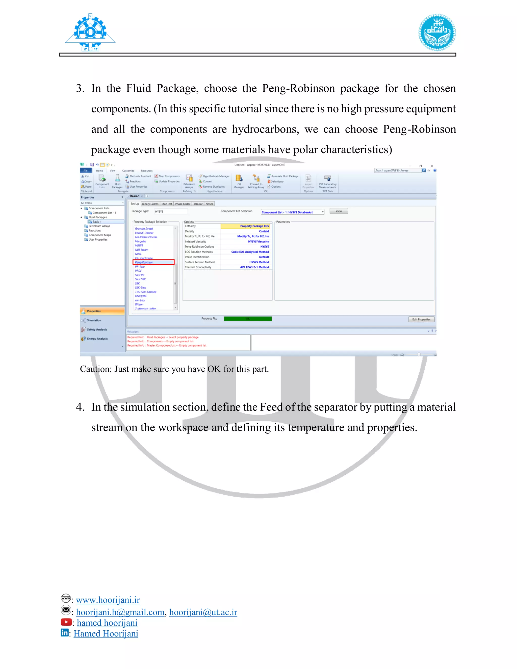 : www.hoorijani.ir
: hoorijani.h@gmail.com, hoorijani@ut.ac.ir
: hamed hoorijani
: Hamed Hoorijani
3. In the Fluid Package, choose the Peng-Robinson package for the chosen
components. (In this specific tutorial since there is no high pressure equipment
and all the components are hydrocarbons, we can choose Peng-Robinson
package even though some materials have polar characteristics)
4. In the simulation section, define the Feed of the separator by putting a material
stream on the workspace and defining its temperature and properties.
Caution: Just make sure you have OK for this part.
 