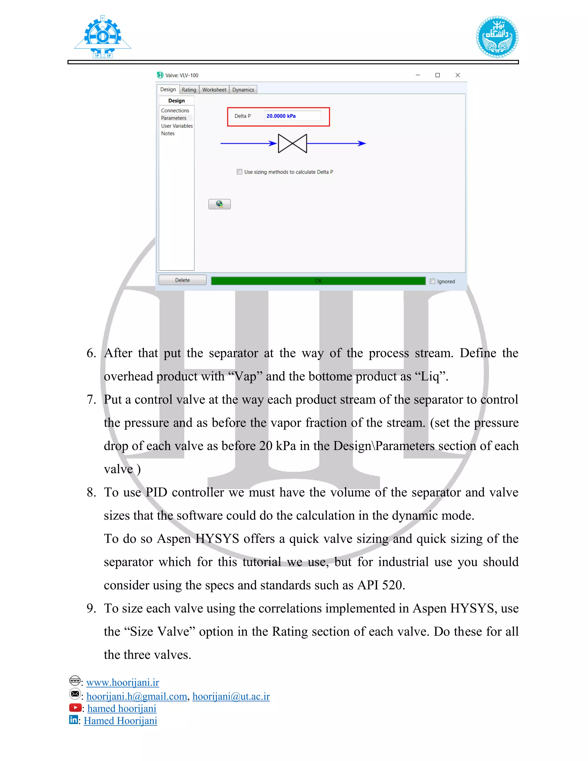 : www.hoorijani.ir
: hoorijani.h@gmail.com, hoorijani@ut.ac.ir
: hamed hoorijani
: Hamed Hoorijani
6. After that put the separator at the way of the process stream. Define the
overhead product with “Vap” and the bottome product as “Liq”.
7. Put a control valve at the way each product stream of the separator to control
the pressure and as before the vapor fraction of the stream. (set the pressure
drop of each valve as before 20 kPa in the DesignParameters section of each
valve )
8. To use PID controller we must have the volume of the separator and valve
sizes that the software could do the calculation in the dynamic mode.
To do so Aspen HYSYS offers a quick valve sizing and quick sizing of the
separator which for this tutorial we use, but for industrial use you should
consider using the specs and standards such as API 520.
9. To size each valve using the correlations implemented in Aspen HYSYS, use
the “Size Valve” option in the Rating section of each valve. Do these for all
the three valves.
 