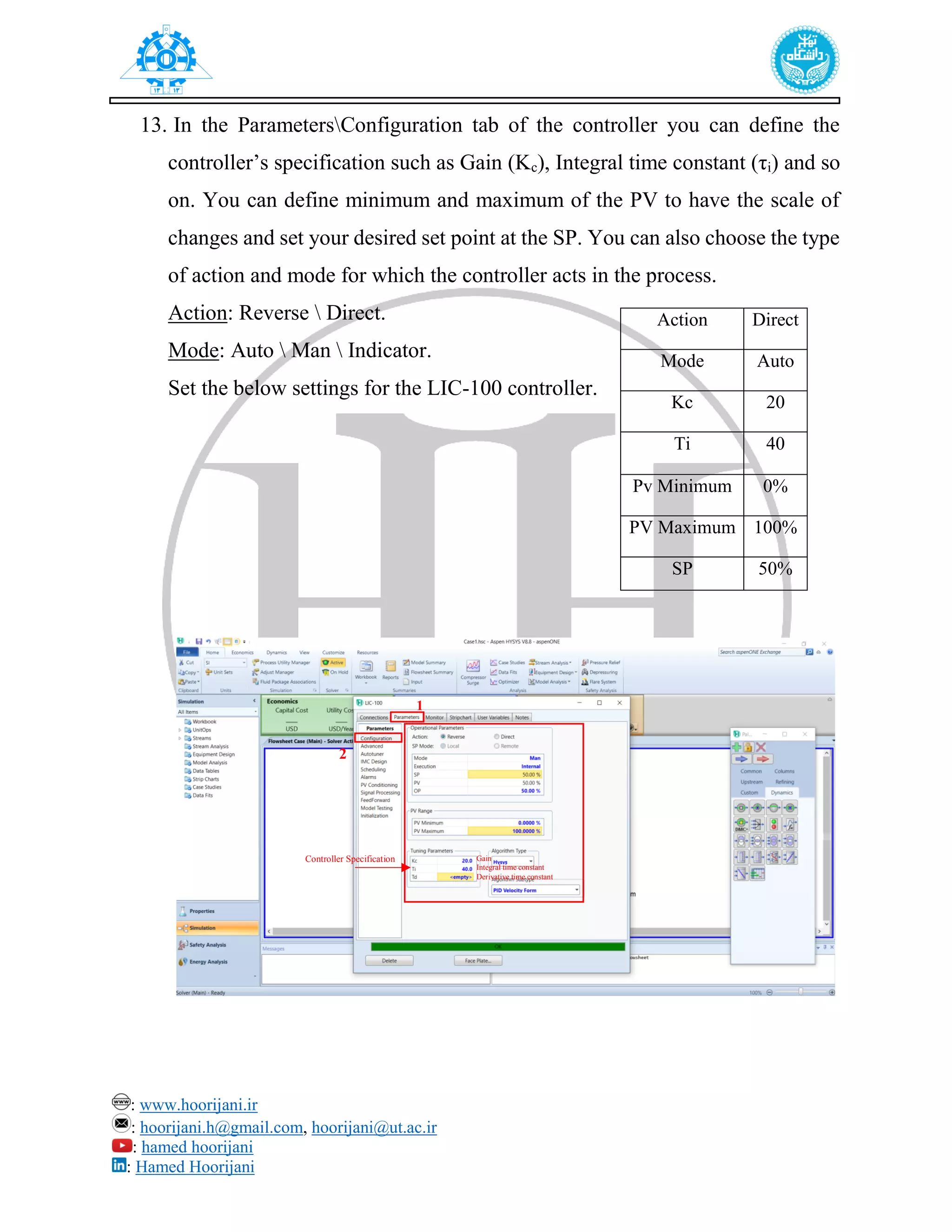 : www.hoorijani.ir
: hoorijani.h@gmail.com, hoorijani@ut.ac.ir
: hamed hoorijani
: Hamed Hoorijani
13. In the ParametersConfiguration tab of the controller you can define the
controller’s specification such as Gain (Kc), Integral time constant (τi) and so
on. You can define minimum and maximum of the PV to have the scale of
changes and set your desired set point at the SP. You can also choose the type
of action and mode for which the controller acts in the process.
Action: Reverse  Direct.
Mode: Auto  Man  Indicator.
Set the below settings for the LIC-100 controller.
Action Direct
Mode Auto
Kc 20
Ti 40
Pv Minimum 0%
PV Maximum 100%
SP 50%
Controller Specification Gain
Integral time constant
Derivative time constant
1
2
 
