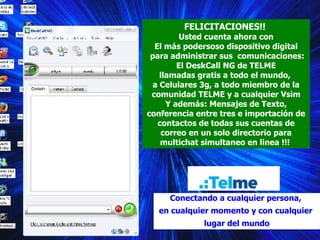 FELICITACIONES!!  Usted cuenta ahora con El más podersoso dispositivo digital para administrar sus  comunicaciones: El DeskCall NG de TELME  llamadas gratis a todo el mundo,  a Celulares 3g, a todo miembro de la comunidad TELME y a cualquier Vsim Y además: Mensajes de Texto, conferencia entre tres e importación de contactos de todas sus cuentas de correo en un solo directorio para multichat simultaneo en linea !!!  Conectando a cualquier persona,  en cualquier momento y con cualquier  lugar del mundo C 