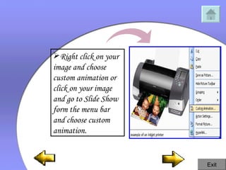 Right click on your image and choose custom animation or click on your image and go to Slide Show form the menu bar and choose custom animation.  Exit 
