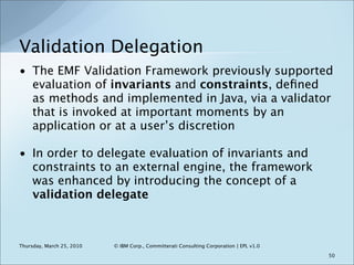 Validation Delegation
• The EMF Validation Framework previously supported
  evaluation of invariants and constraints, deﬁn...