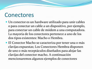 Conectores
 Un conector es un hardware utilizado para unir cables
  o para conectar un cable a un dispositivo, por ejemplo,
  para conectar un cable de módem a una computadora.
  La mayoría de los conectores pertenece a uno de los
  dos tipos existentes: Macho o Hembra.
 El Conector Macho se caracteriza por tener una o más
  clavijas expuestas; Los Conectores Hembra disponen
  de uno o más receptáculos diseñados para alojar las
  clavijas del conector macho. A continuación
  mencionaremos algunos ejemplos de conectores
 