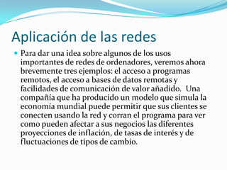 Aplicación de las redes
 Para dar una idea sobre algunos de los usos
 importantes de redes de ordenadores, veremos ahora
 brevemente tres ejemplos: el acceso a programas
 remotos, el acceso a bases de datos remotas y
 facilidades de comunicación de valor añadido. Una
 compañía que ha producido un modelo que simula la
 economía mundial puede permitir que sus clientes se
 conecten usando la red y corran el programa para ver
 como pueden afectar a sus negocios las diferentes
 proyecciones de inflación, de tasas de interés y de
 fluctuaciones de tipos de cambio.
 