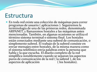 Estructura
 En toda red existe una colección de máquinas para correr
  programas de usuario ( aplicaciones ). Seguiremos la
  terminología de una de las primeras redes, denominada
  ARPANET, y llamaremos hostales a las máquinas antes
  mencionadas. También, en algunas ocasiones se utiliza el
  término sistema terminal o sistema final. Los hostales
  están conectados mediante una subred de comunicación, o
  simplemente subred. El trabajo de la subred consiste en
  enviar mensajes entre hostales, de la misma manera como
  el sistema telefónico envía palabras entre la persona que
  habla y la que escucha. El diseño completo de la red
  simplifica notablemente cuando se separan los aspectos
  puros de comunicación de la red ( la subred ), de los
  aspectos de aplicación              ( los hostales).
 