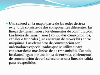  Una subred en la mayor parte de las redes de área
 extendida consiste de dos componentes diferentes: las
 líneas de transmisión y los elementos de conmutación.
 Las líneas de transmisión ( conocidas como circuitos,
 canales o troncales ), se encargan de mover bits entre
 máquinas. Los elementos de conmutación son
 ordenadores especializados que se utilizan para
 conectar dos o mas líneas de de transmisión. Cuando
 los datos llegan por una línea de entrada, el elemento
 de conmutación deberá seleccionar una línea de salida
 para reexpedirlos
 
