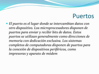 Puertos
 El puerto es el lugar donde se intercambian datos con
 otro dispositivo. Los microprocesadores disponen de
 puertos para enviar y recibir bits de datos. Estos
 puertos se utilizan generalmente como direcciones de
 memoria con dedicación exclusiva. Los sistemas
 completos de computadoras disponen de puertos para
 la conexión de dispositivos periféricos, como
 impresoras y aparato de módem
 