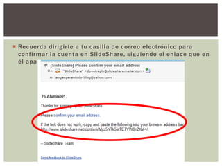 Recuerda dirigirte a tu casilla de correo electrónico para confirmar la cuenta en SlideShare, siguiendo el enlace que en él aparece.