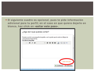 El siguiente cuadro es opcional, pues te pide información adicional para tu perfil; en el caso en que quiera dejarlo en blanco, haz click en «saltar este paso».