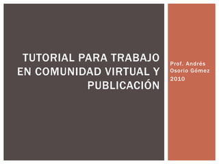 Prof. Andrés Osorio Gómez 2010 Tutorial para trabajo en comunidad virtual y publicación 