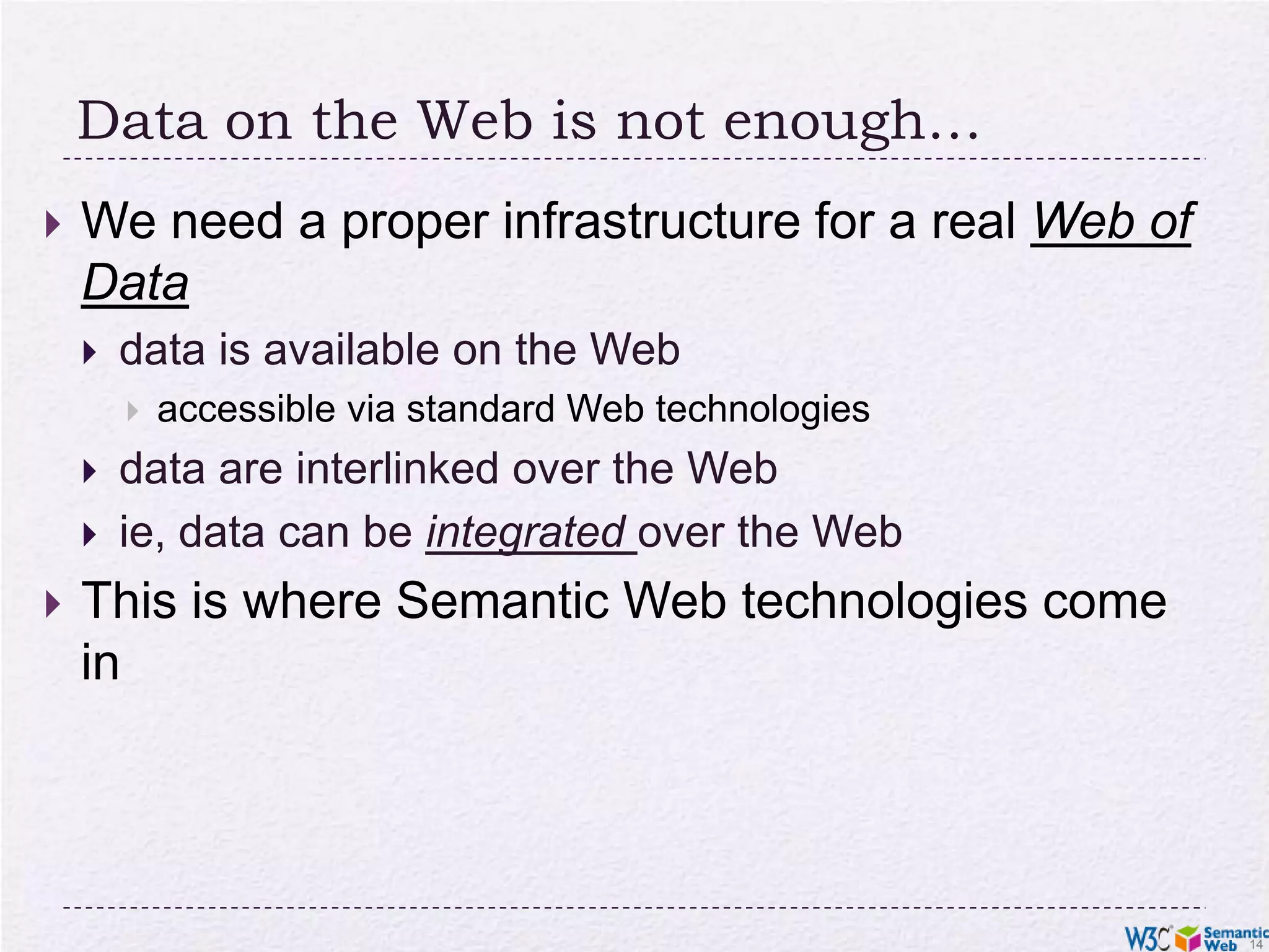 Data on the Web is not enough…We need a proper infrastructure for a real Web of Datadata is available on the Webaccessible via standard Web technologiesdata are interlinked over the Webie, data can be integrated over the WebThis is where Semantic Web technologies come in