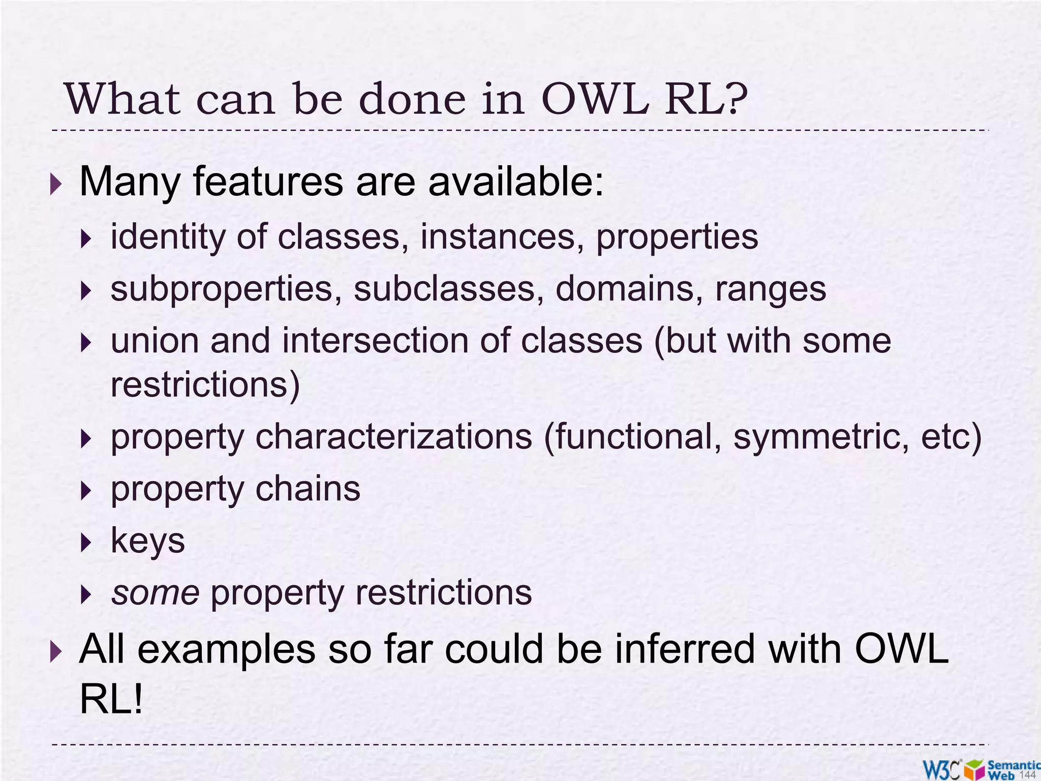But: OWL is hard!The combination of class constructions with various restrictions is extremely powerfulWhat we have so far follows the same logic as beforeextend the basic RDF and RDFS possibilities with new featuresdefine their semantics, ie, what they “mean” in terms of relationshipsexpect to infer new relationships based on thoseHowever… a full inference procedure is hard not implementable with simple rule engines, for example