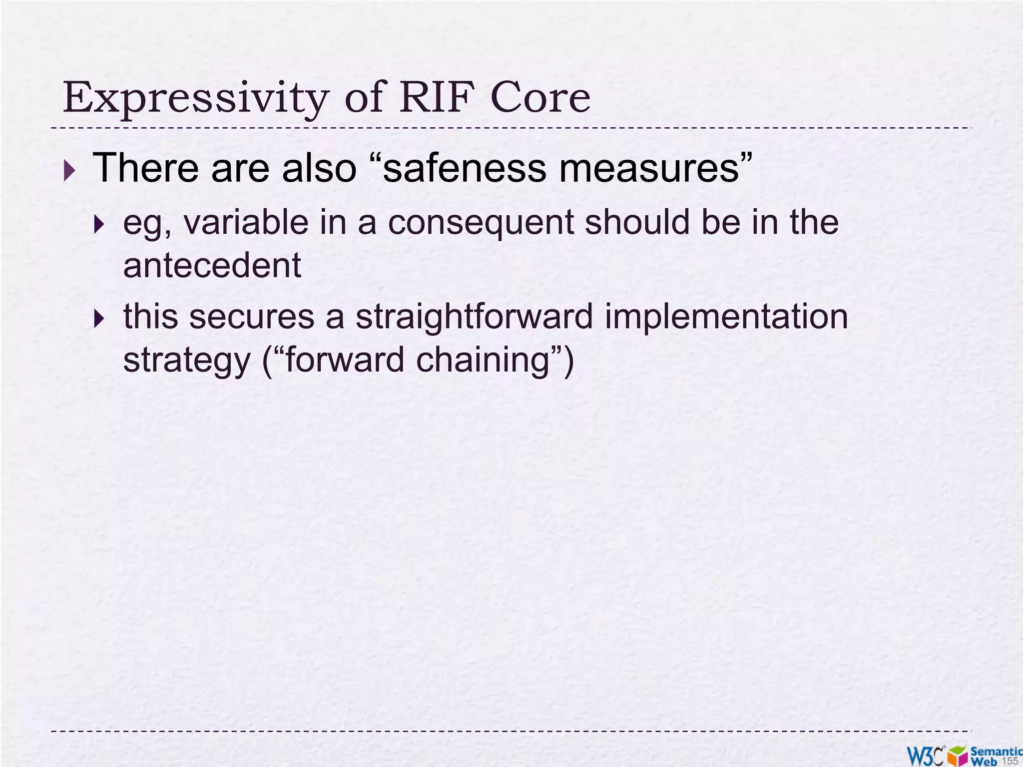 RIF (Rule Interchange Format)The goals of the RIF work:define simple rule language(s) for the (Semantic) Webdefine interchange formats for rule based systemsRIF defines several “dialects” of languagesRIF is not bound to RDF onlyeg, relationships may involve more than 2 entitiesthere are dialects for production rule systems