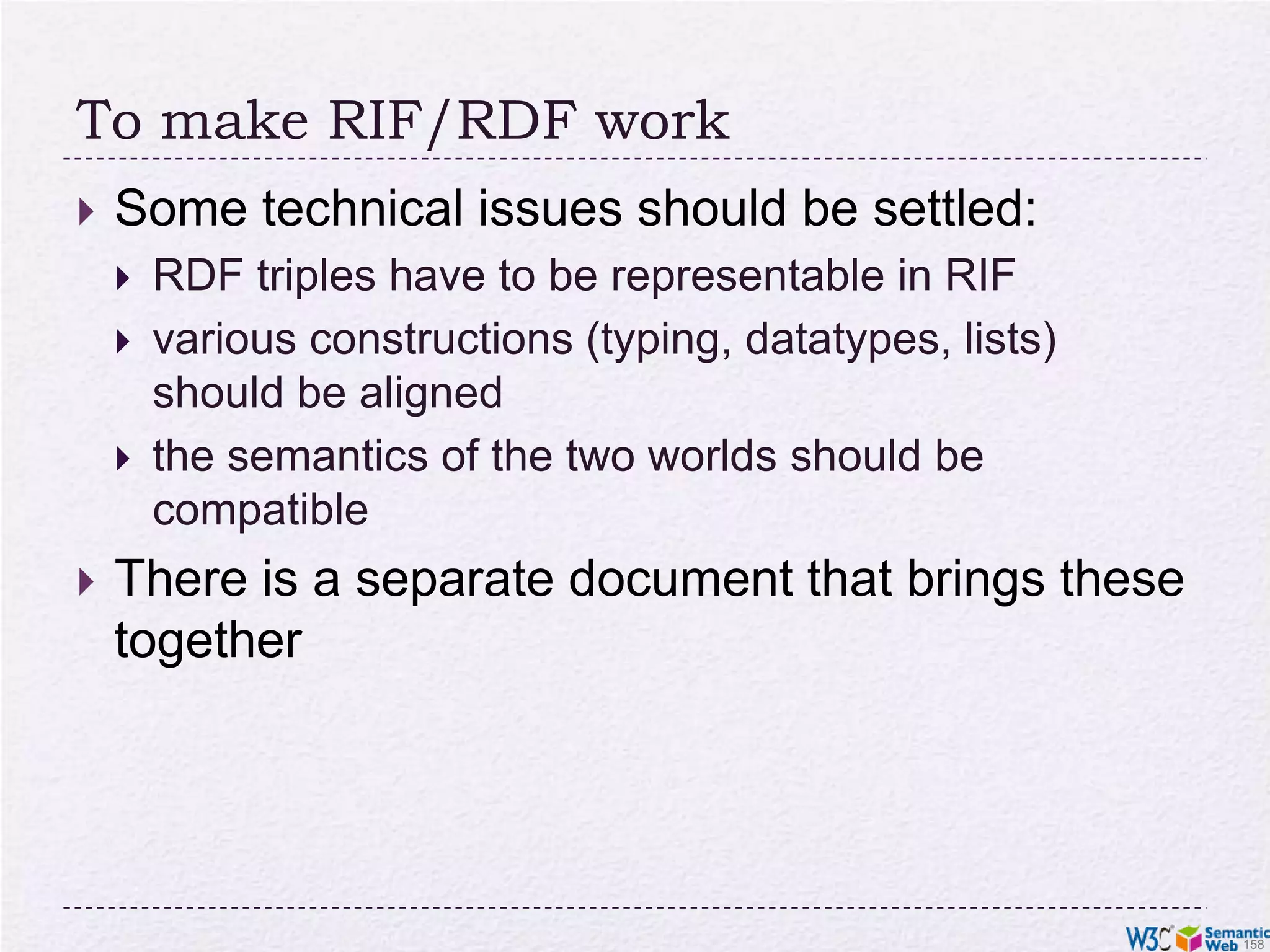 Expressivity of RIF CoreFormally: definite Horn without function symbols, a.k.a. “Datalog”eg, p(a,b,c) is fine, but p(f(a),b,c) is notIncludes some extra featuresbuilt-in datatypes and predicates“local” symbols, a bit like blank nodes 