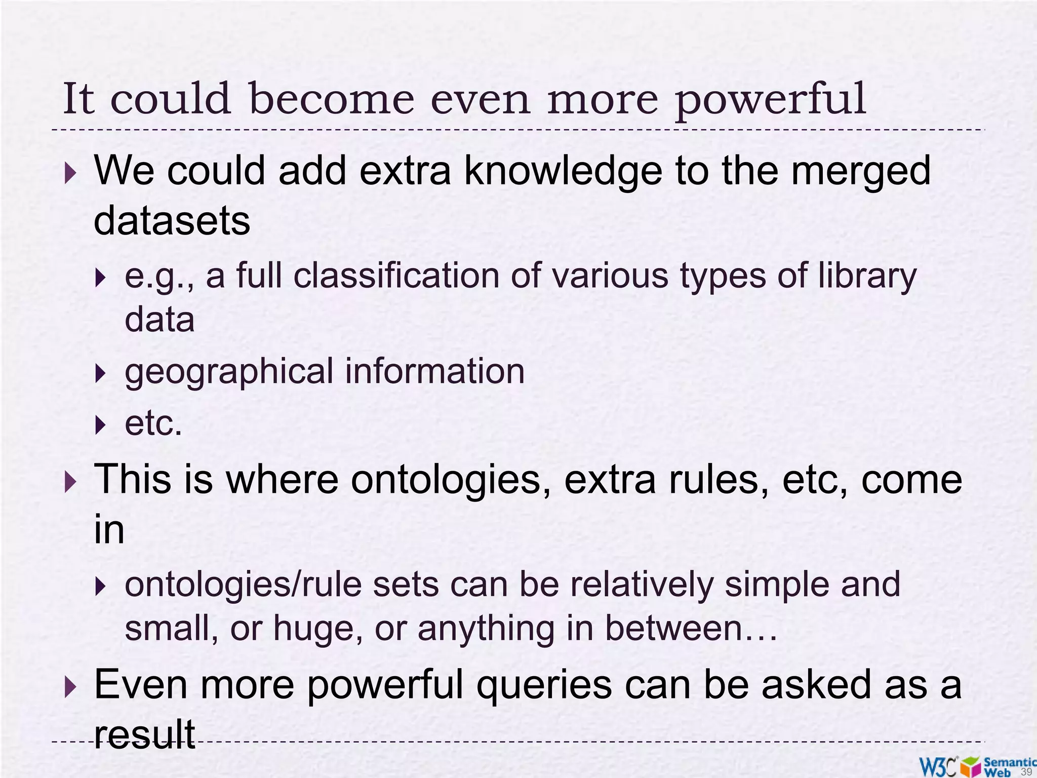 It could become even more powerfulWe could add extra knowledge to the merged datasetse.g., a full classification of various types of library datageographical informationetc.This is where ontologies, extra rules, etc, come inontologies/rule sets can be relatively simple and small, or huge, or anything in between…Even more powerful queries can be asked as a result