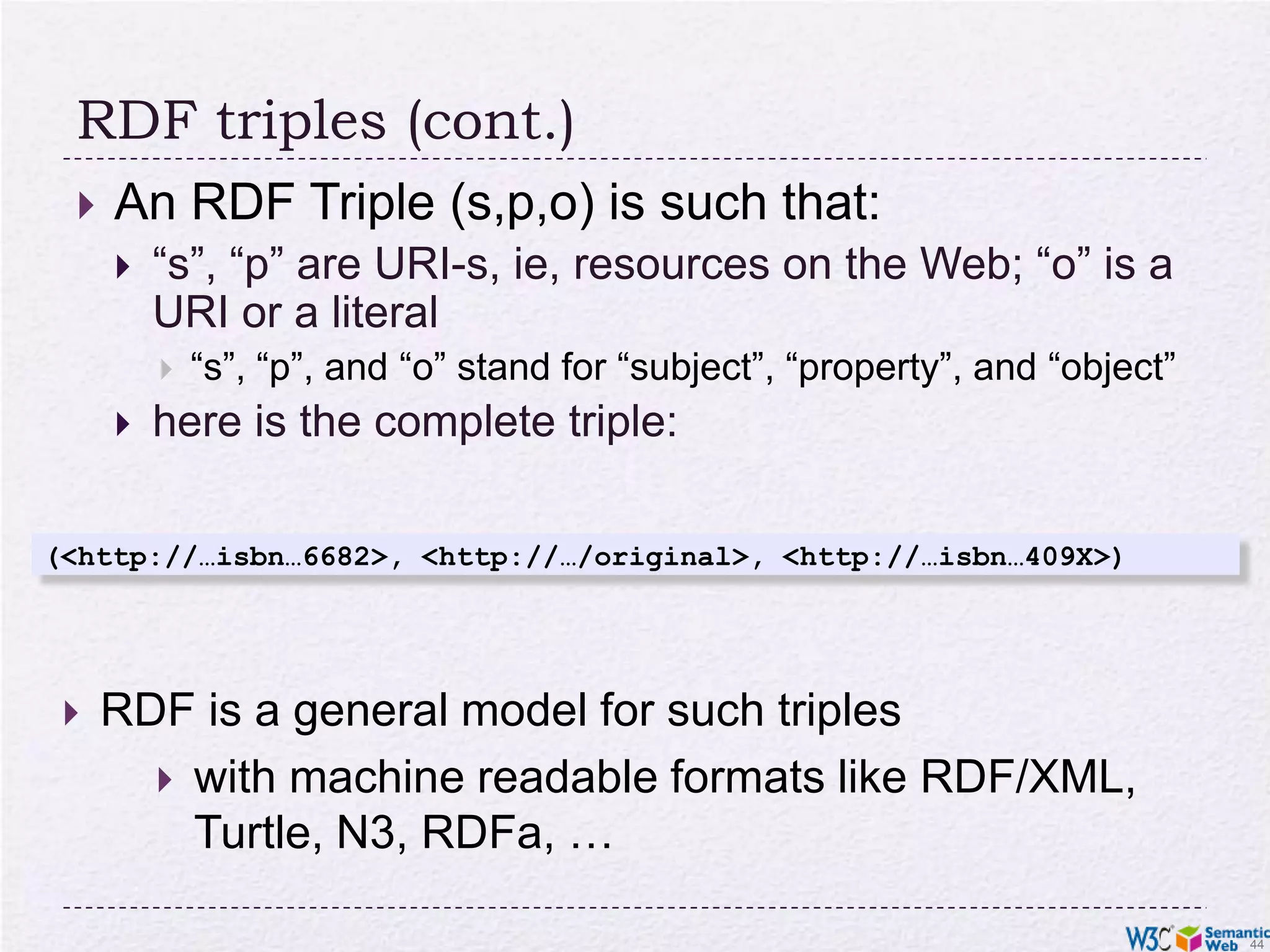 RDF triples (cont.)An RDF Triple (s,p,o) is such that:“s”, “p” are URI-s, ie, resources on the Web; “o” is a URI or a literal“s”, “p”, and “o” stand for “subject”, “property”, and “object”here is the complete triple:(<http://…isbn…6682>, <http://…/original>, <http://…isbn…409X>)RDF is a general model for such triples