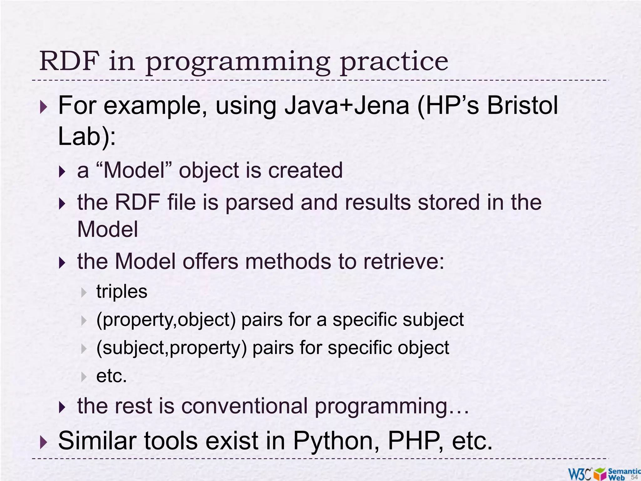 RDF in programming practiceFor example, using Java+Jena (HP’s Bristol Lab):a “Model” object is createdthe RDF file is parsed and results stored in the Modelthe Model offers methods to retrieve:triples(property,object) pairs for a specific subject(subject,property) pairs for specific objectetc.the rest is conventional programming…Similar tools exist in Python, PHP, etc.