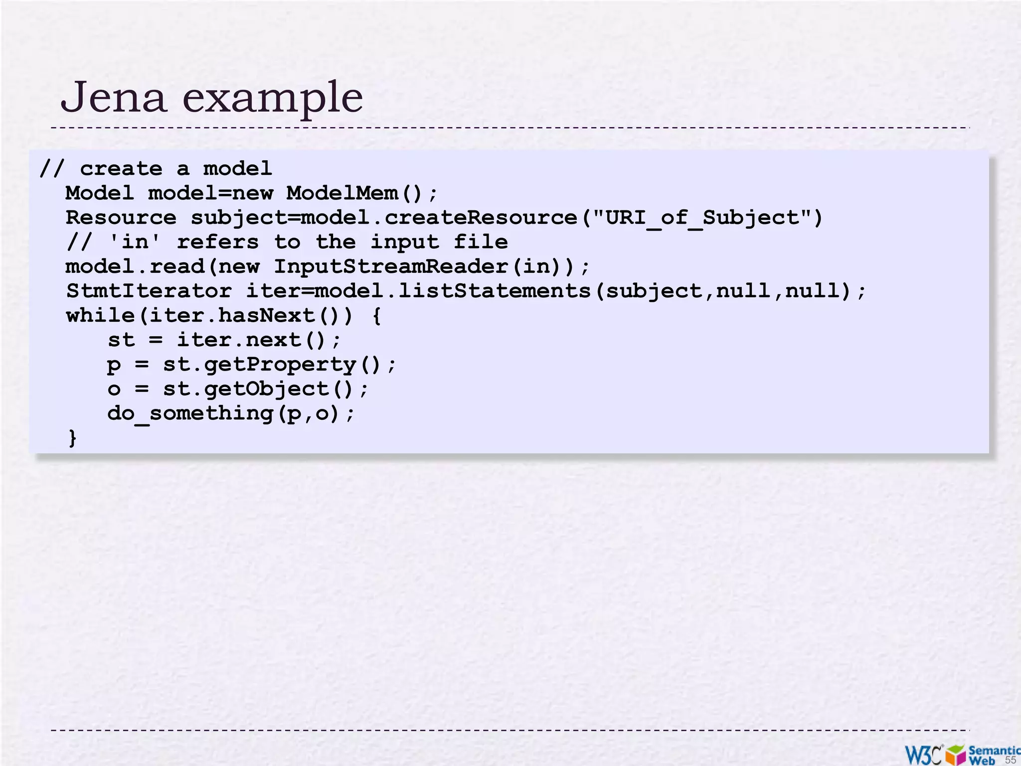 Jena example// create a model Model model=new ModelMem(); Resource subject=model.createResource("URI_of_Subject") // 'in' refers to the input file model.read(new InputStreamReader(in)); StmtIterator iter=model.listStatements(subject,null,null); while(iter.hasNext()) { st = iter.next(); p = st.getProperty(); o = st.getObject(); do_something(p,o); }