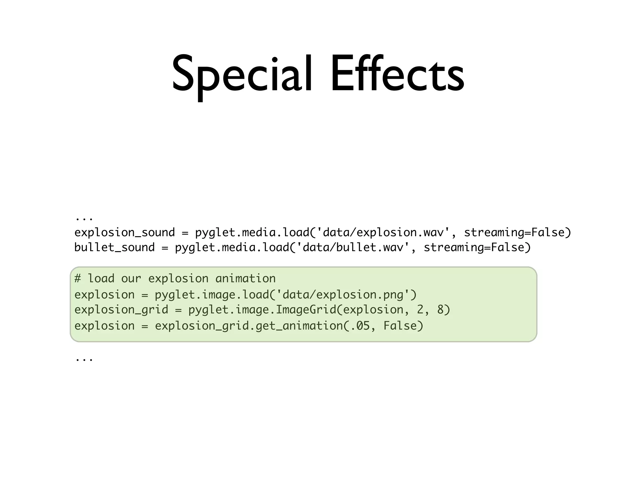 Special Effects

...
explosion_sound = pyglet.media.load('data/explosion.wav', streaming=False)
bullet_sound = pyglet.media.load('data/bullet.wav', streaming=False)

# load our explosion animation
explosion = pyglet.image.load('data/explosion.png')
explosion_grid = pyglet.image.ImageGrid(explosion, 2, 8)
explosion = explosion_grid.get_animation(.05, False)

...
 