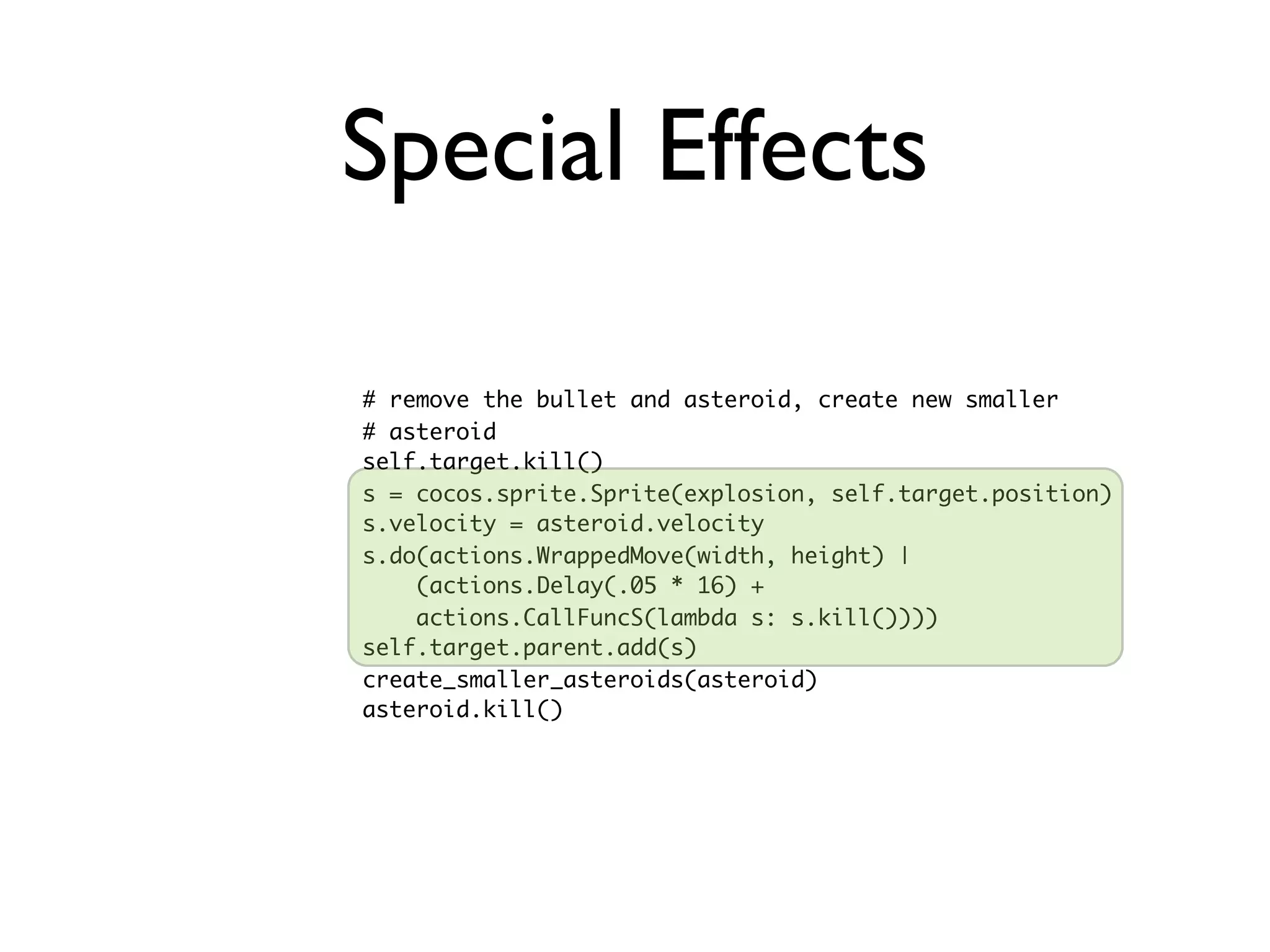 Special Effects

# remove the bullet and asteroid, create new smaller
# asteroid
self.target.kill()
s = cocos.sprite.Sprite(explosion, self.target.position)
s.velocity = asteroid.velocity
s.do(actions.WrappedMove(width, height) |
    (actions.Delay(.05 * 16) +
    actions.CallFuncS(lambda s: s.kill())))
self.target.parent.add(s)
create_smaller_asteroids(asteroid)
asteroid.kill()
 
