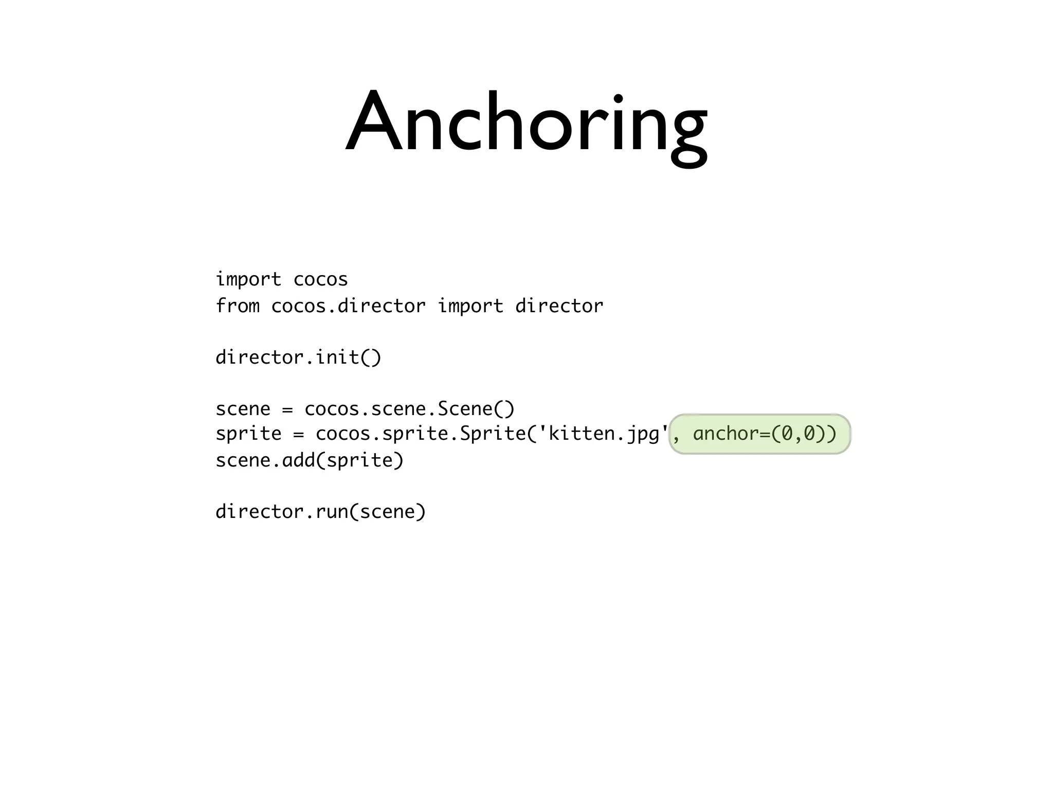Anchoring
import cocos
from cocos.director import director

director.init()

scene = cocos.scene.Scene()
sprite = cocos.sprite.Sprite('kitten.jpg', anchor=(0,0))
scene.add(sprite)

director.run(scene)
 