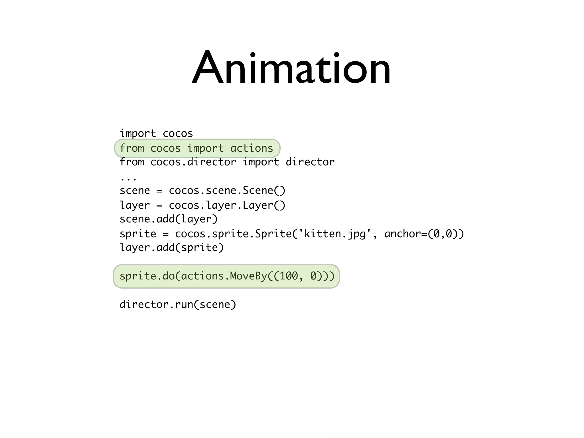 Animation
import cocos
from cocos import actions
from cocos.director import director
...
scene = cocos.scene.Scene()
layer = cocos.layer.Layer()
scene.add(layer)
sprite = cocos.sprite.Sprite('kitten.jpg', anchor=(0,0))
layer.add(sprite)

sprite.do(actions.MoveBy((100, 0)))

director.run(scene)
 