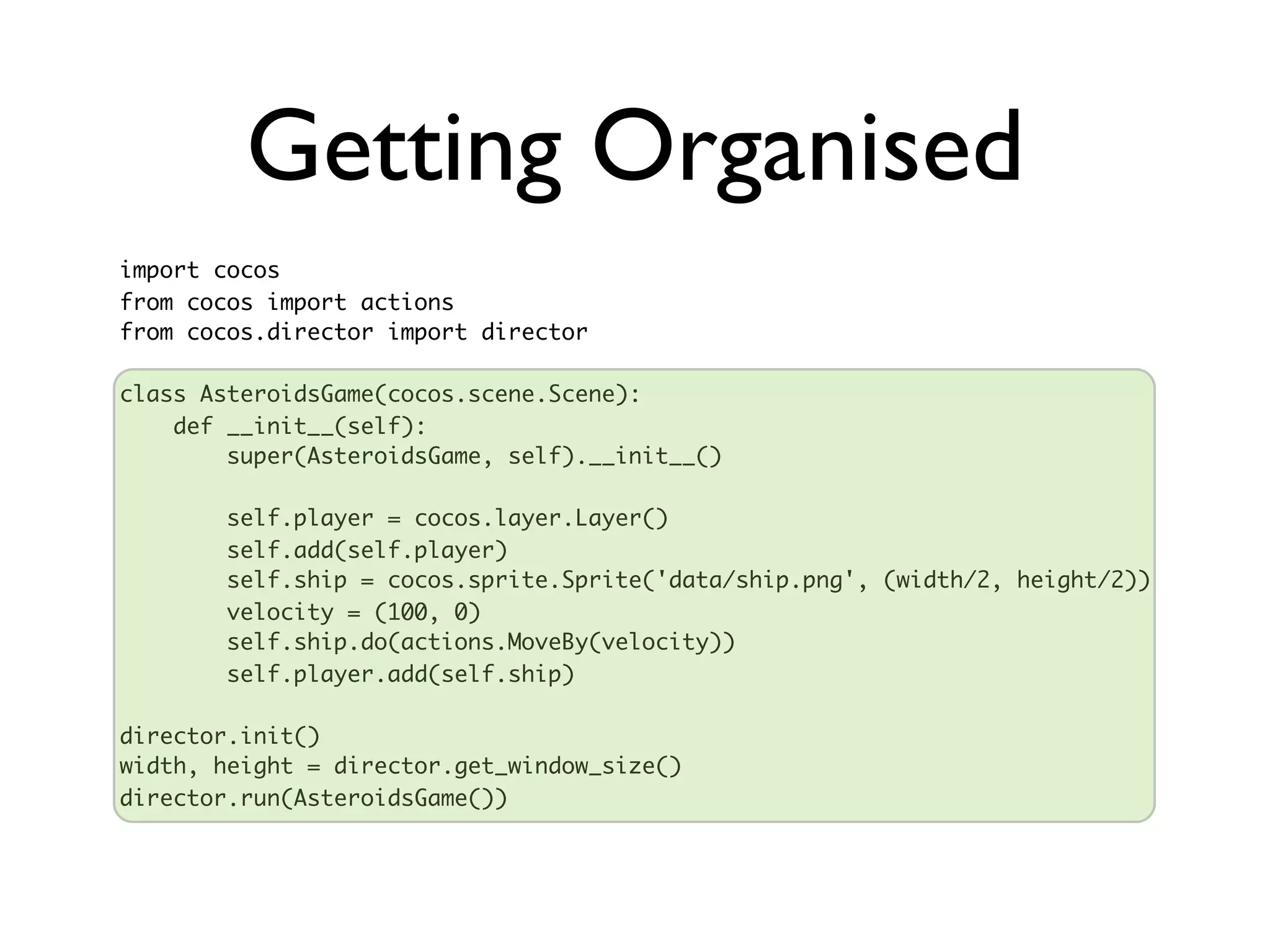 Getting Organised
import cocos
from cocos import actions
from cocos.director import director

class AsteroidsGame(cocos.scene.Scene):
    def __init__(self):
        super(AsteroidsGame, self).__init__()

       self.player = cocos.layer.Layer()
       self.add(self.player)
       self.ship = cocos.sprite.Sprite('data/ship.png', (width/2, height/2))
       velocity = (100, 0)
       self.ship.do(actions.MoveBy(velocity))
       self.player.add(self.ship)

director.init()
width, height = director.get_window_size()
director.run(AsteroidsGame())
 