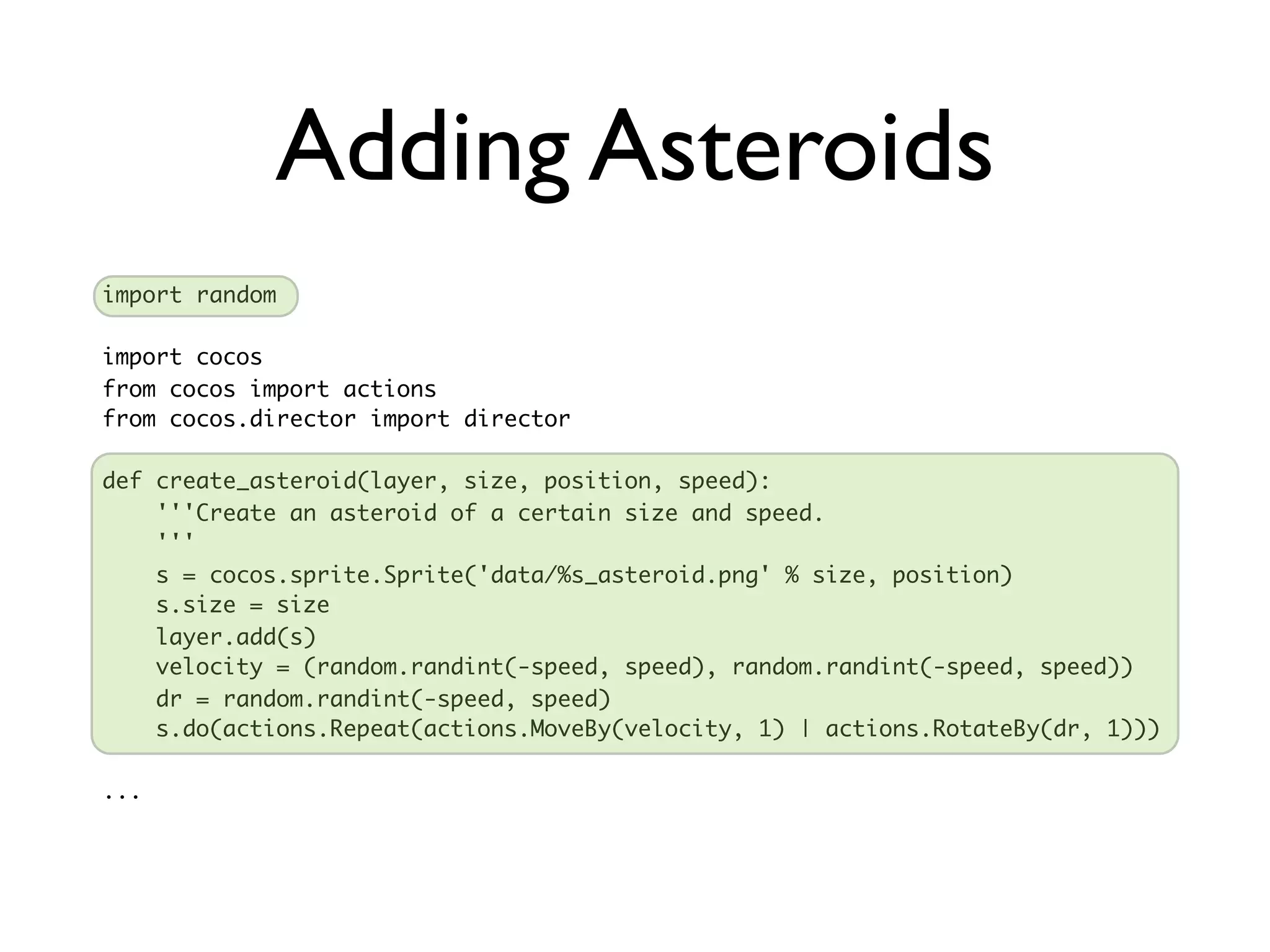 Adding Asteroids
import random

import cocos
from cocos import actions
from cocos.director import director

def create_asteroid(layer, size, position, speed):
    '''Create an asteroid of a certain size and speed.
    '''
    s = cocos.sprite.Sprite('data/%s_asteroid.png' % size, position)
    s.size = size
    layer.add(s)
    velocity = (random.randint(-speed, speed), random.randint(-speed, speed))
    dr = random.randint(-speed, speed)
    s.do(actions.Repeat(actions.MoveBy(velocity, 1) | actions.RotateBy(dr, 1)))

...
 