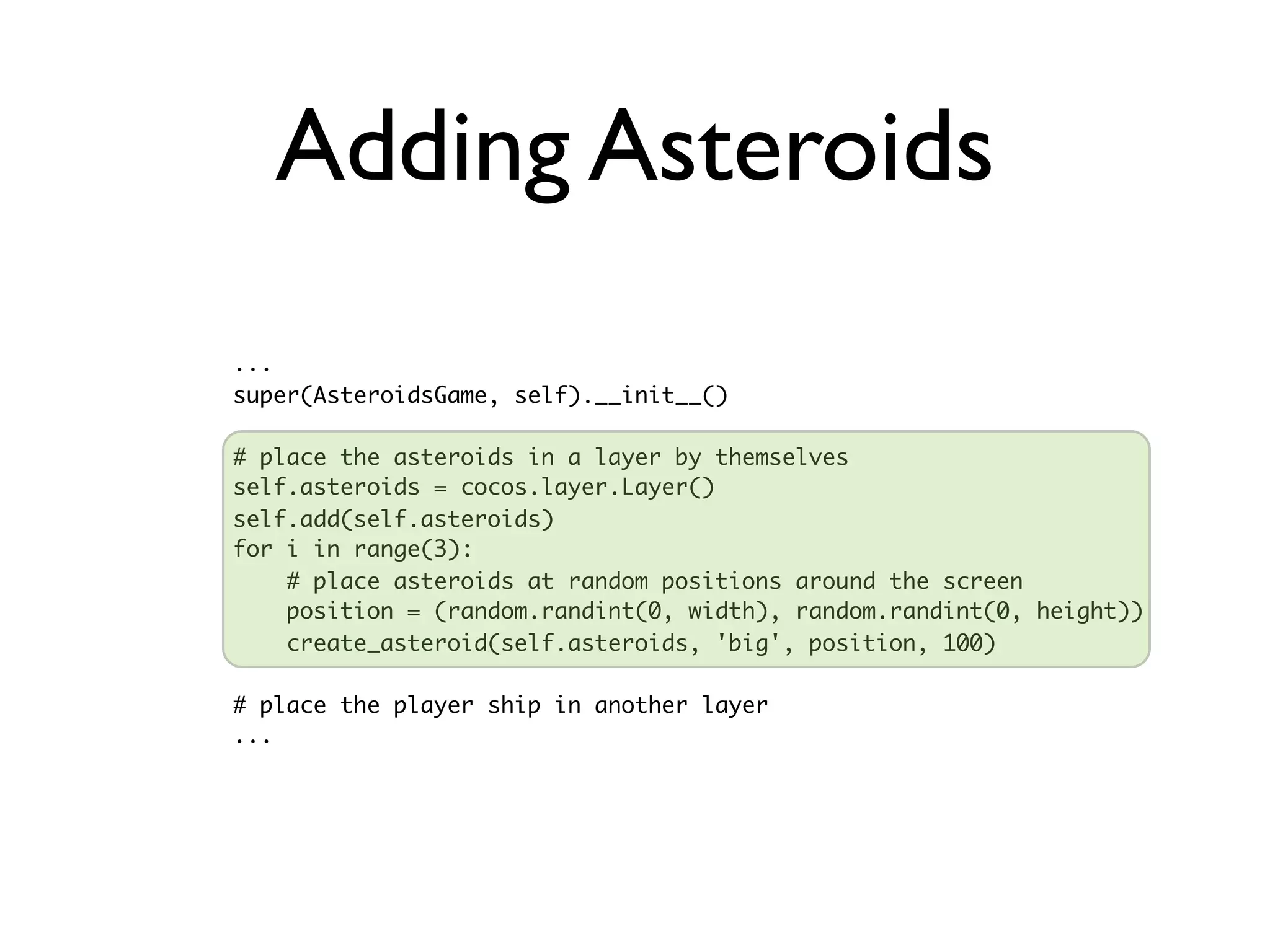 Adding Asteroids
...
super(AsteroidsGame, self).__init__()

# place the asteroids in a layer by themselves
self.asteroids = cocos.layer.Layer()
self.add(self.asteroids)
for i in range(3):
    # place asteroids at random positions around the screen
    position = (random.randint(0, width), random.randint(0, height))
    create_asteroid(self.asteroids, 'big', position, 100)

# place the player ship in another layer
...
 