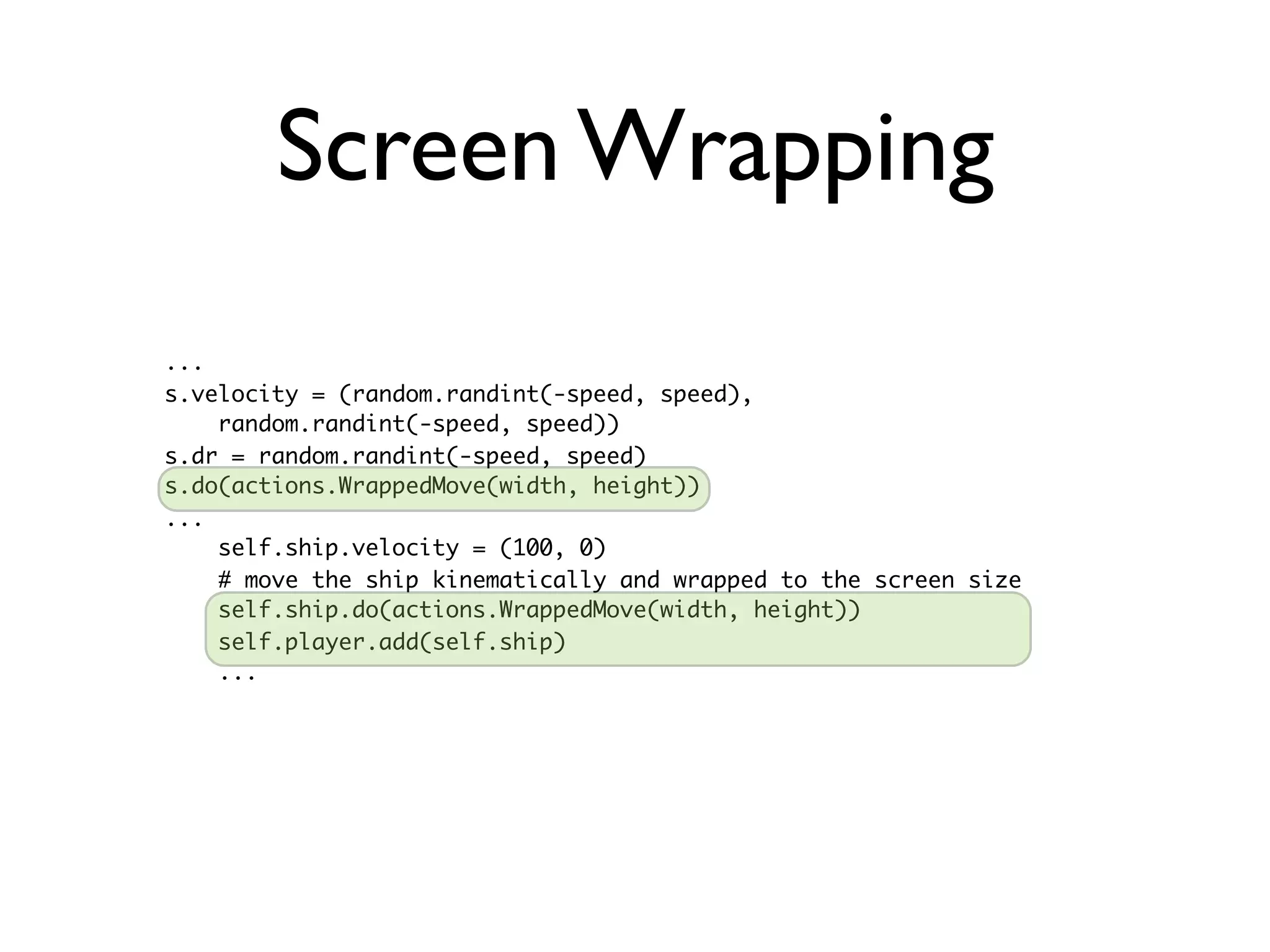 Screen Wrapping
...
s.velocity = (random.randint(-speed, speed),
    random.randint(-speed, speed))
s.dr = random.randint(-speed, speed)
s.do(actions.WrappedMove(width, height))
...
    self.ship.velocity = (100, 0)
    # move the ship kinematically and wrapped to the screen size
    self.ship.do(actions.WrappedMove(width, height))
    self.player.add(self.ship)
    ...
 