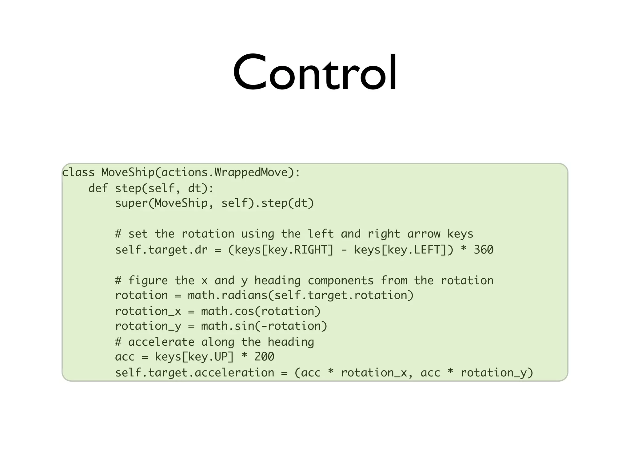 Control
class MoveShip(actions.WrappedMove):
    def step(self, dt):
        super(MoveShip, self).step(dt)

       # set the rotation using the left and right arrow keys
       self.target.dr = (keys[key.RIGHT] - keys[key.LEFT]) * 360

       # figure the x and y heading components from the rotation
       rotation = math.radians(self.target.rotation)
       rotation_x = math.cos(rotation)
       rotation_y = math.sin(-rotation)
       # accelerate along the heading
       acc = keys[key.UP] * 200
       self.target.acceleration = (acc * rotation_x, acc * rotation_y)
 